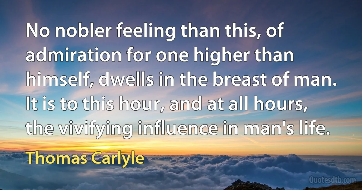 No nobler feeling than this, of admiration for one higher than himself, dwells in the breast of man. It is to this hour, and at all hours, the vivifying influence in man's life. (Thomas Carlyle)