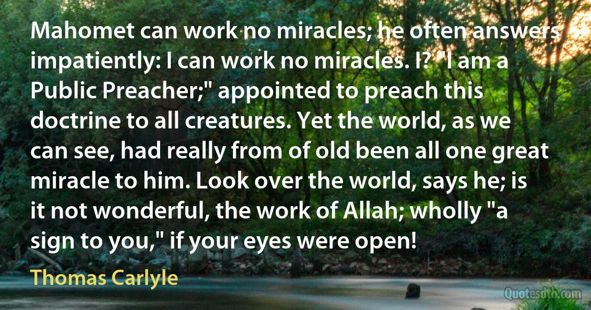 Mahomet can work no miracles; he often answers impatiently: I can work no miracles. I? "I am a Public Preacher;" appointed to preach this doctrine to all creatures. Yet the world, as we can see, had really from of old been all one great miracle to him. Look over the world, says he; is it not wonderful, the work of Allah; wholly "a sign to you," if your eyes were open! (Thomas Carlyle)