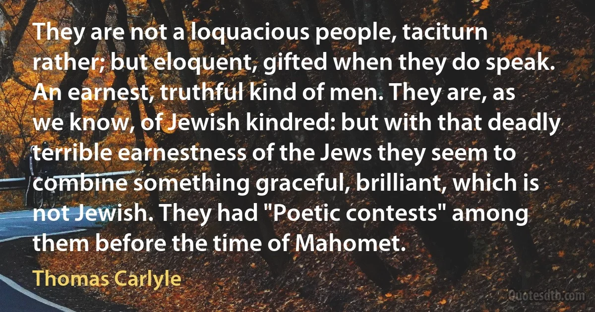 They are not a loquacious people, taciturn rather; but eloquent, gifted when they do speak. An earnest, truthful kind of men. They are, as we know, of Jewish kindred: but with that deadly terrible earnestness of the Jews they seem to combine something graceful, brilliant, which is not Jewish. They had "Poetic contests" among them before the time of Mahomet. (Thomas Carlyle)