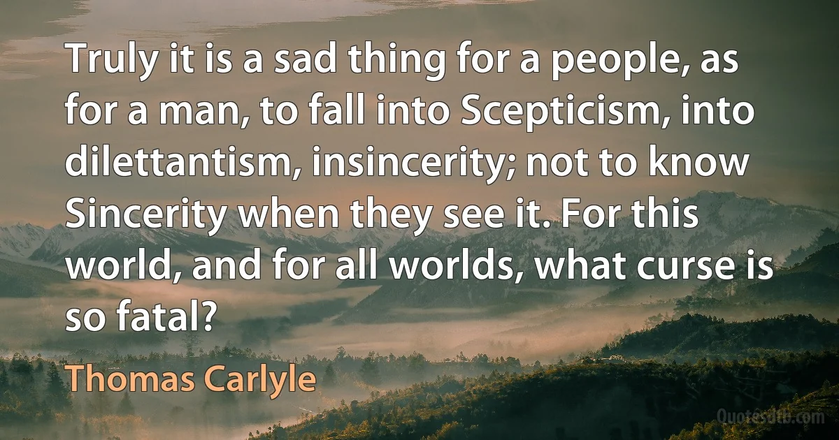 Truly it is a sad thing for a people, as for a man, to fall into Scepticism, into dilettantism, insincerity; not to know Sincerity when they see it. For this world, and for all worlds, what curse is so fatal? (Thomas Carlyle)