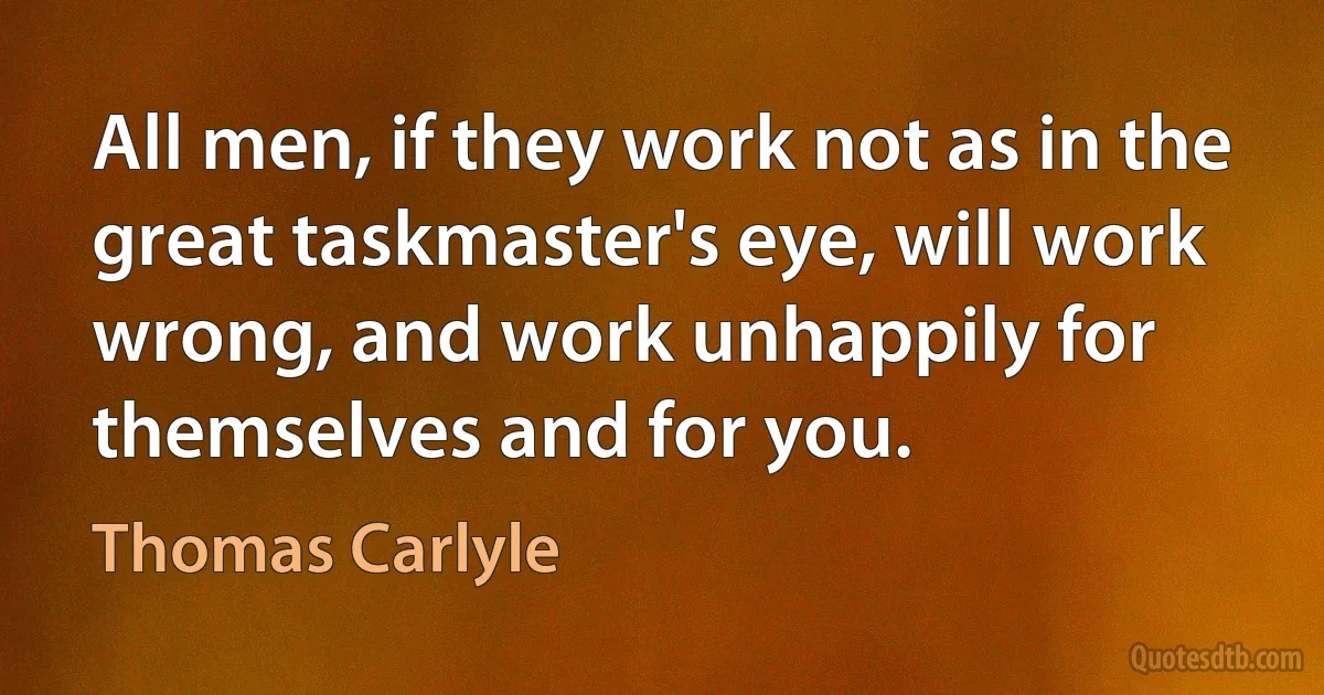 All men, if they work not as in the great taskmaster's eye, will work wrong, and work unhappily for themselves and for you. (Thomas Carlyle)