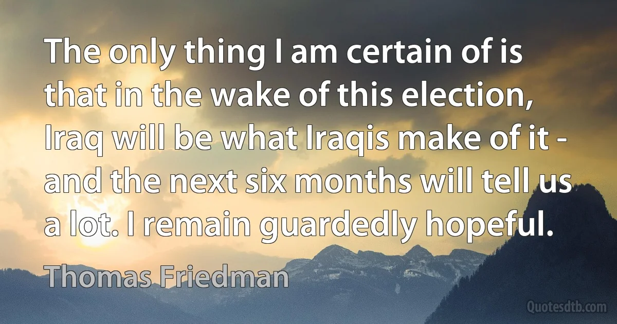 The only thing I am certain of is that in the wake of this election, Iraq will be what Iraqis make of it - and the next six months will tell us a lot. I remain guardedly hopeful. (Thomas Friedman)