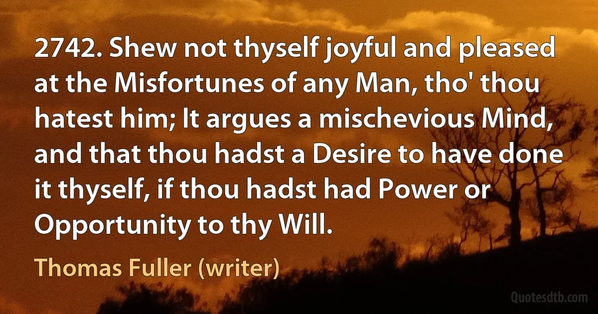 2742. Shew not thyself joyful and pleased at the Misfortunes of any Man, tho' thou hatest him; It argues a mischevious Mind, and that thou hadst a Desire to have done it thyself, if thou hadst had Power or Opportunity to thy Will. (Thomas Fuller (writer))