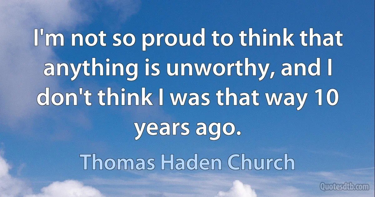 I'm not so proud to think that anything is unworthy, and I don't think I was that way 10 years ago. (Thomas Haden Church)