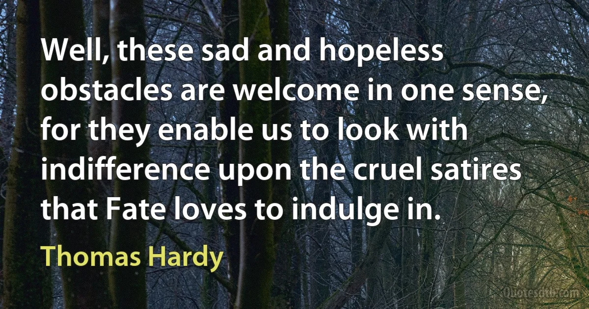 Well, these sad and hopeless obstacles are welcome in one sense, for they enable us to look with indifference upon the cruel satires that Fate loves to indulge in. (Thomas Hardy)