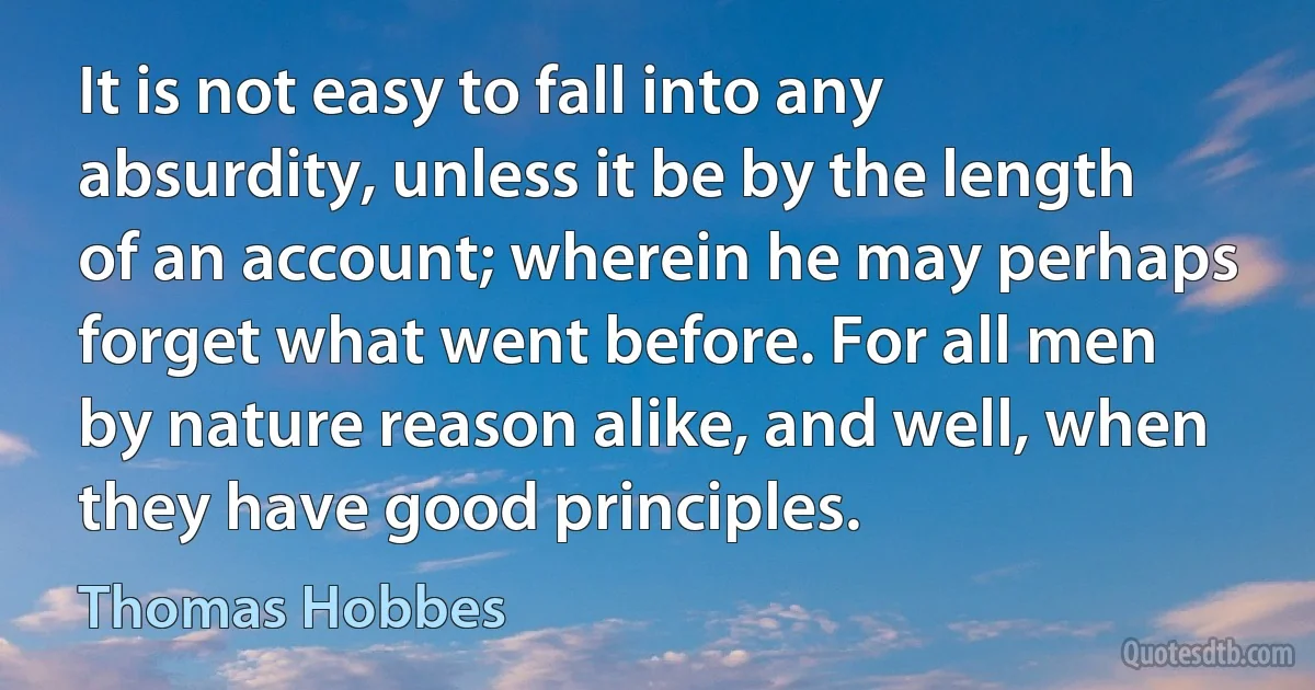 It is not easy to fall into any absurdity, unless it be by the length of an account; wherein he may perhaps forget what went before. For all men by nature reason alike, and well, when they have good principles. (Thomas Hobbes)