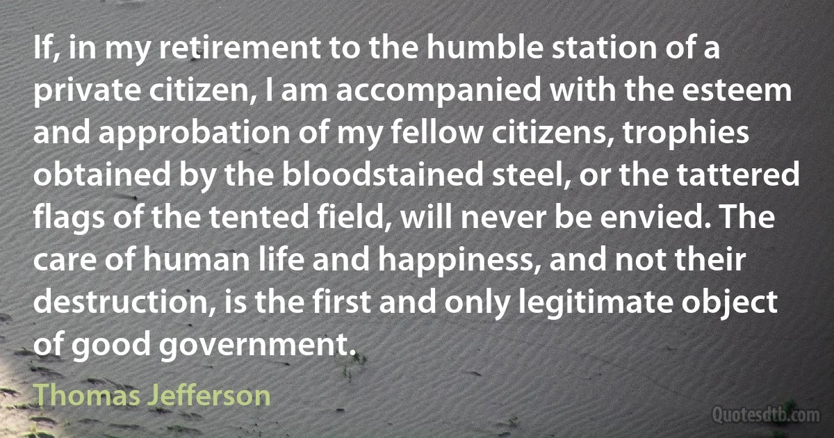 If, in my retirement to the humble station of a private citizen, I am accompanied with the esteem and approbation of my fellow citizens, trophies obtained by the bloodstained steel, or the tattered flags of the tented field, will never be envied. The care of human life and happiness, and not their destruction, is the first and only legitimate object of good government. (Thomas Jefferson)