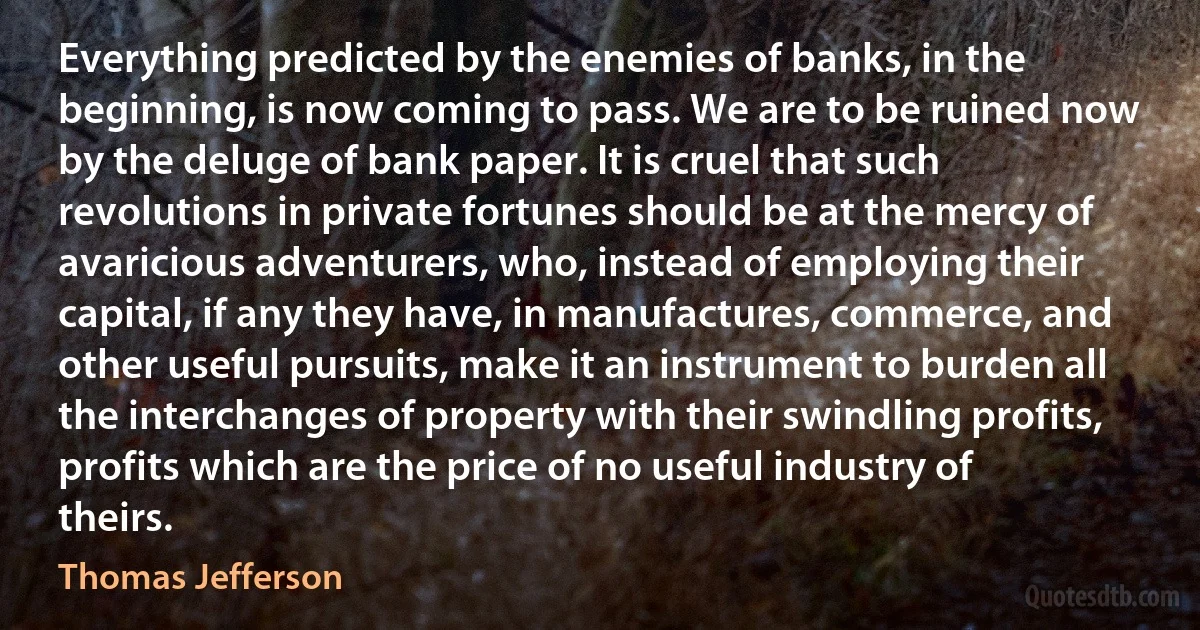 Everything predicted by the enemies of banks, in the beginning, is now coming to pass. We are to be ruined now by the deluge of bank paper. It is cruel that such revolutions in private fortunes should be at the mercy of avaricious adventurers, who, instead of employing their capital, if any they have, in manufactures, commerce, and other useful pursuits, make it an instrument to burden all the interchanges of property with their swindling profits, profits which are the price of no useful industry of theirs. (Thomas Jefferson)