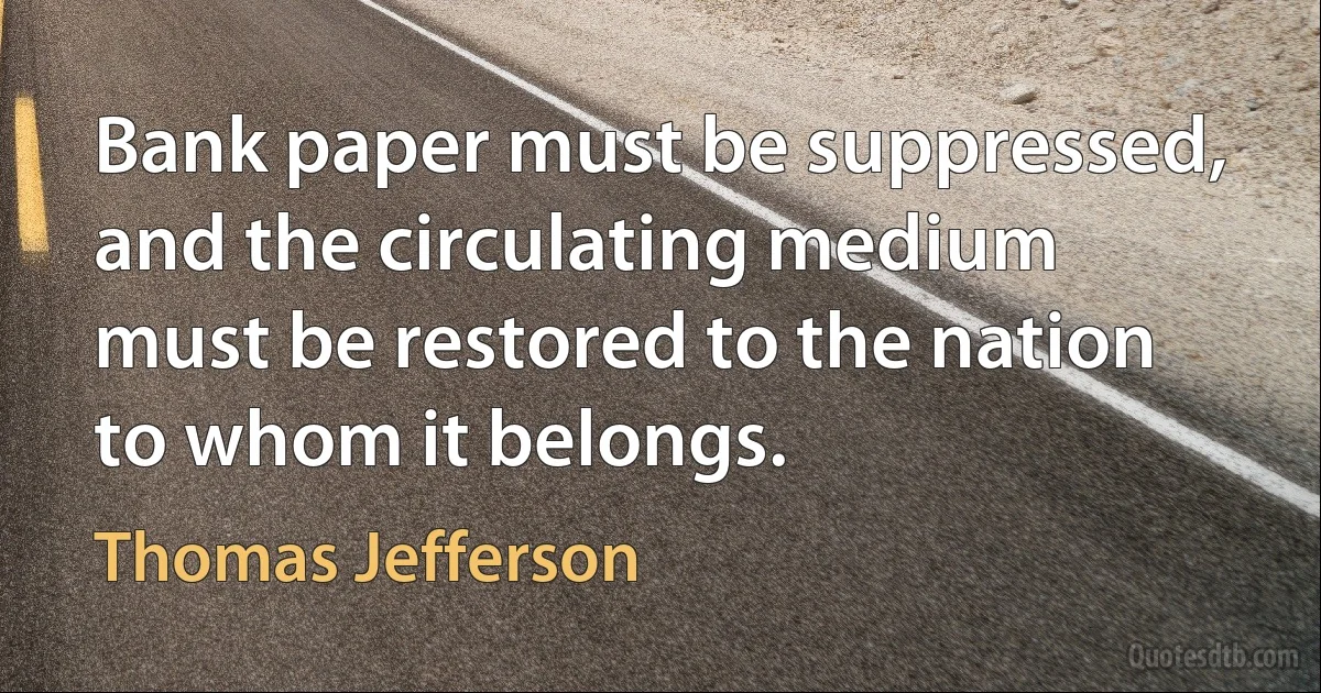 Bank paper must be suppressed, and the circulating medium must be restored to the nation to whom it belongs. (Thomas Jefferson)