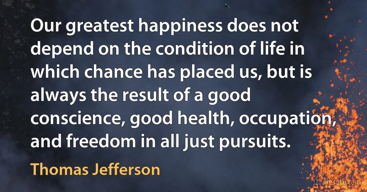 Our greatest happiness does not depend on the condition of life in which chance has placed us, but is always the result of a good conscience, good health, occupation, and freedom in all just pursuits. (Thomas Jefferson)