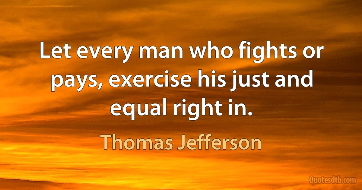 Let every man who fights or pays, exercise his just and equal right in. (Thomas Jefferson)