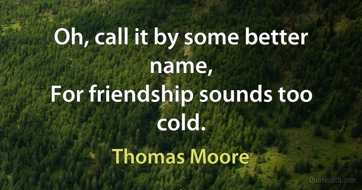 Oh, call it by some better name,
For friendship sounds too cold. (Thomas Moore)