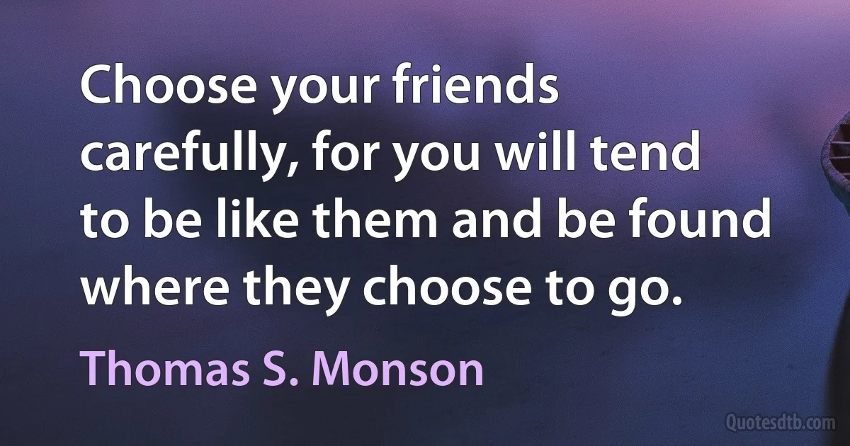 Choose your friends carefully, for you will tend to be like them and be found where they choose to go. (Thomas S. Monson)