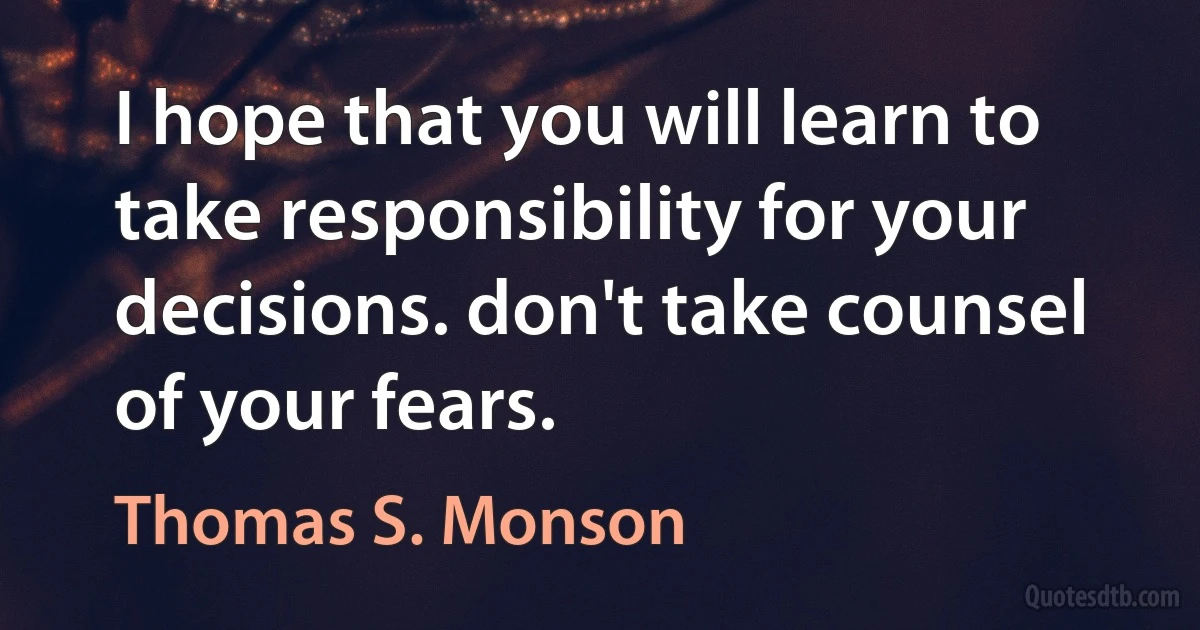 I hope that you will learn to take responsibility for your decisions. don't take counsel of your fears. (Thomas S. Monson)