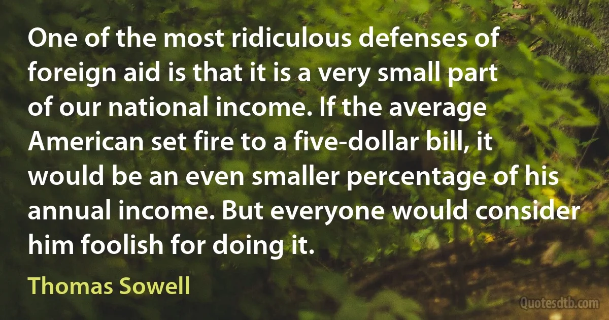 One of the most ridiculous defenses of foreign aid is that it is a very small part of our national income. If the average American set fire to a five-dollar bill, it would be an even smaller percentage of his annual income. But everyone would consider him foolish for doing it. (Thomas Sowell)