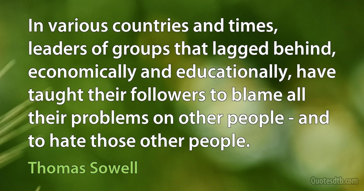 In various countries and times, leaders of groups that lagged behind, economically and educationally, have taught their followers to blame all their problems on other people - and to hate those other people. (Thomas Sowell)