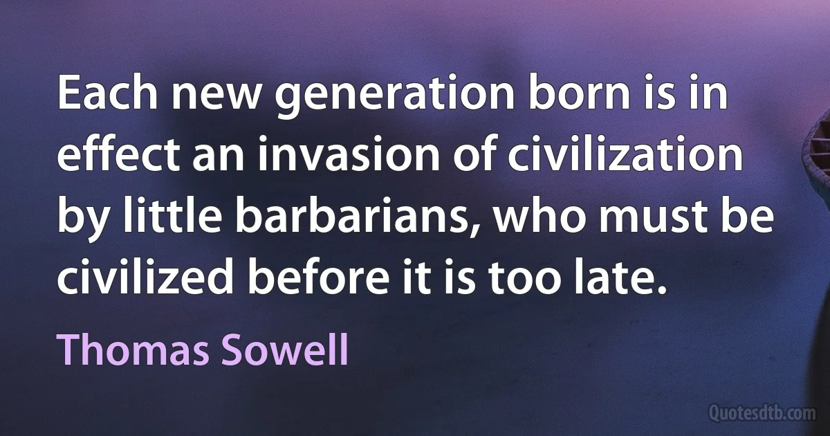 Each new generation born is in effect an invasion of civilization by little barbarians, who must be civilized before it is too late. (Thomas Sowell)