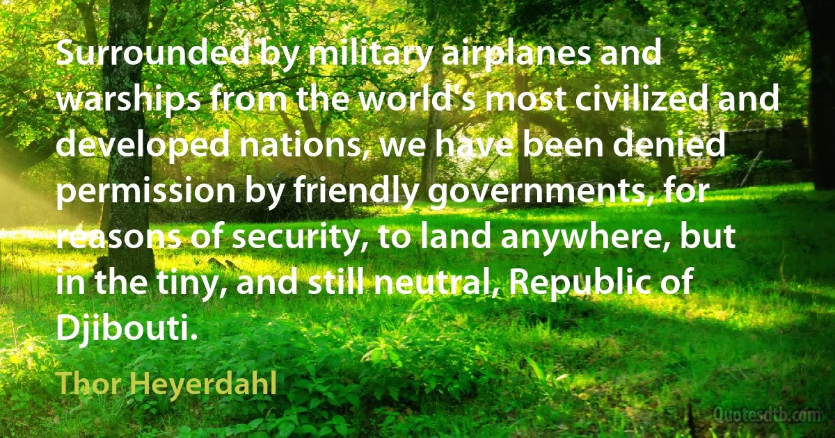 Surrounded by military airplanes and warships from the world's most civilized and developed nations, we have been denied permission by friendly governments, for reasons of security, to land anywhere, but in the tiny, and still neutral, Republic of Djibouti. (Thor Heyerdahl)