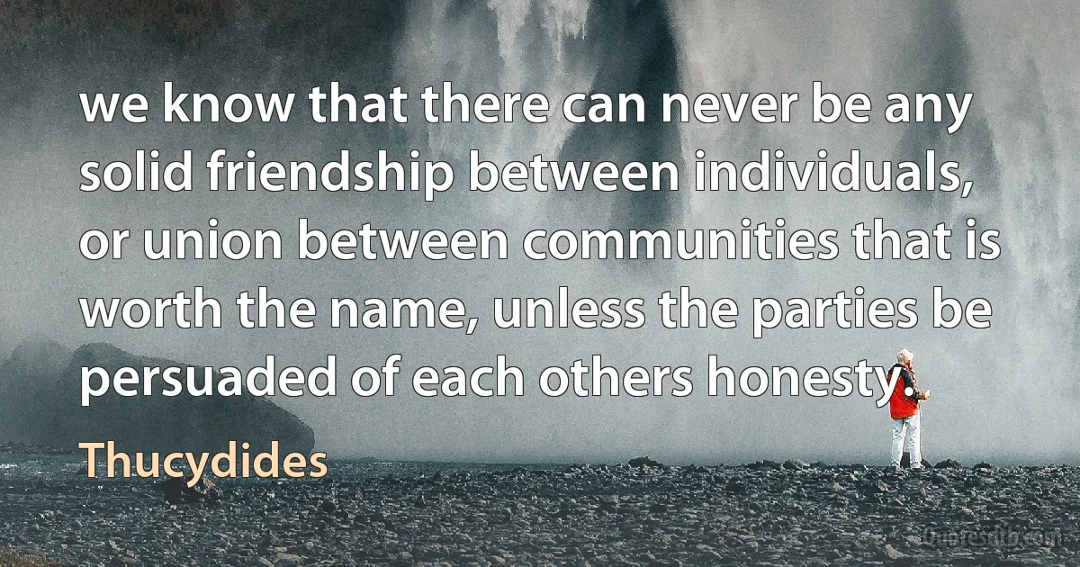 we know that there can never be any solid friendship between individuals, or union between communities that is worth the name, unless the parties be persuaded of each others honesty. (Thucydides)