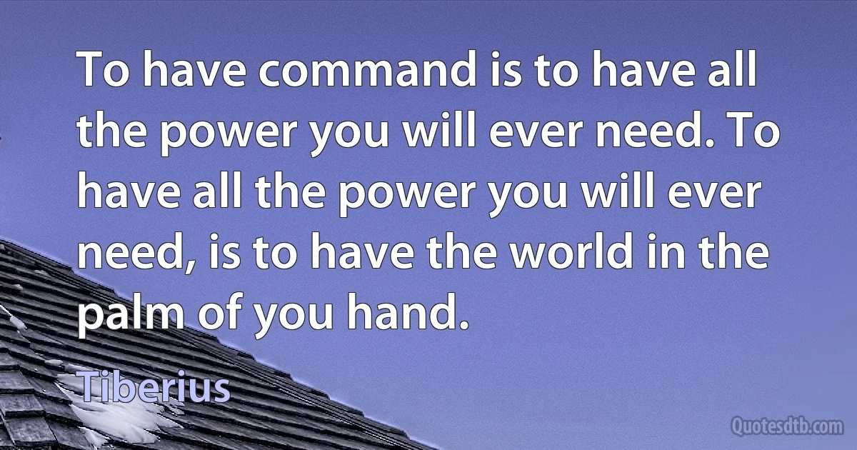 To have command is to have all the power you will ever need. To have all the power you will ever need, is to have the world in the palm of you hand. (Tiberius)