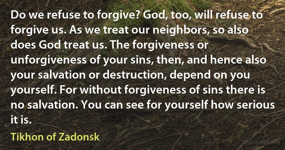 Do we refuse to forgive? God, too, will refuse to forgive us. As we treat our neighbors, so also does God treat us. The forgiveness or unforgiveness of your sins, then, and hence also your salvation or destruction, depend on you yourself. For without forgiveness of sins there is no salvation. You can see for yourself how serious it is. (Tikhon of Zadonsk)