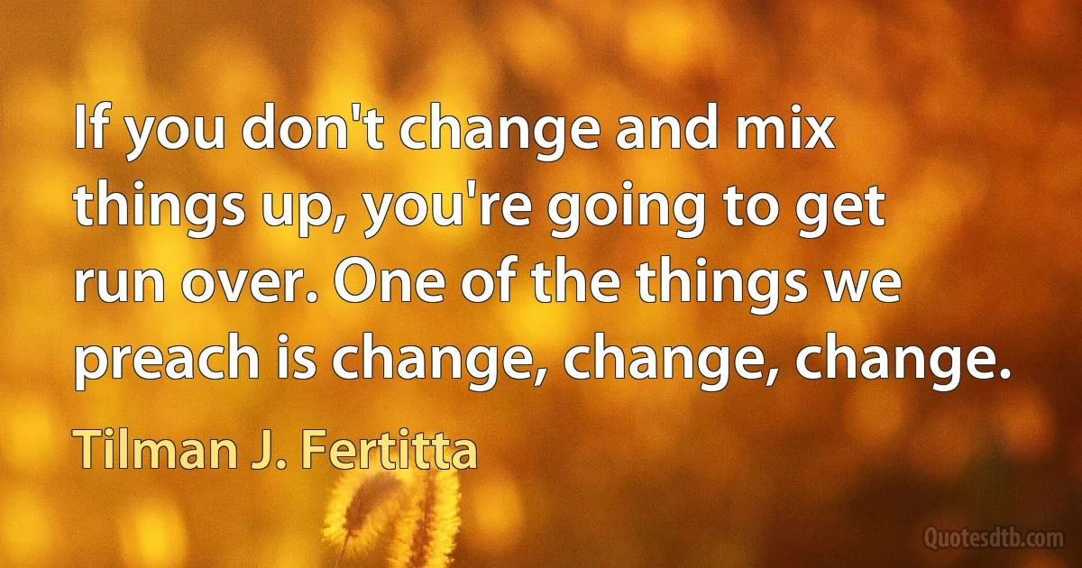 If you don't change and mix things up, you're going to get run over. One of the things we preach is change, change, change. (Tilman J. Fertitta)