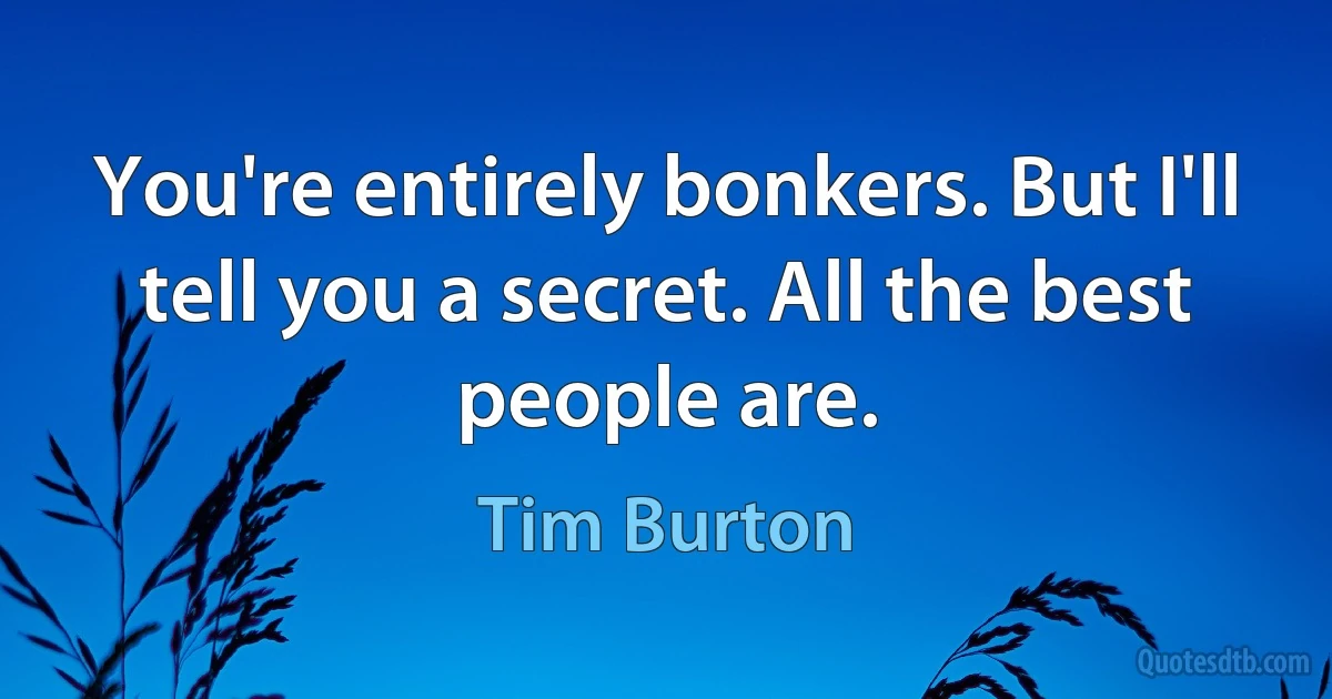 You're entirely bonkers. But I'll tell you a secret. All the best people are. (Tim Burton)