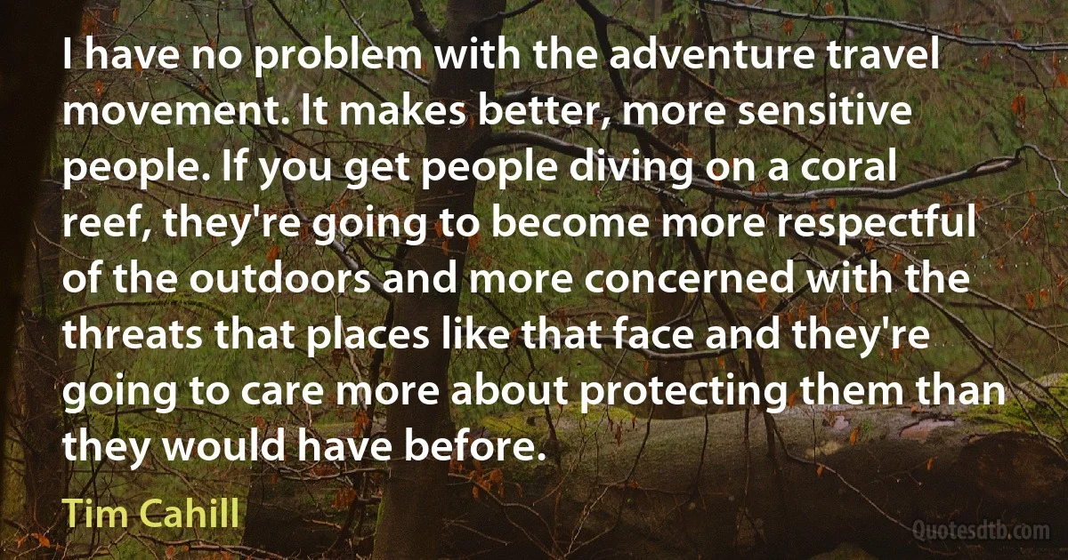 I have no problem with the adventure travel movement. It makes better, more sensitive people. If you get people diving on a coral reef, they're going to become more respectful of the outdoors and more concerned with the threats that places like that face and they're going to care more about protecting them than they would have before. (Tim Cahill)