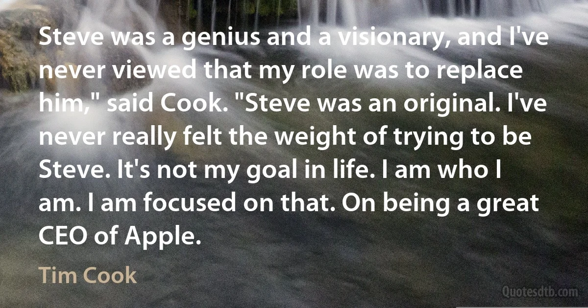 Steve was a genius and a visionary, and I've never viewed that my role was to replace him," said Cook. "Steve was an original. I've never really felt the weight of trying to be Steve. It's not my goal in life. I am who I am. I am focused on that. On being a great CEO of Apple. (Tim Cook)