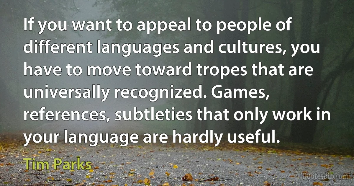 If you want to appeal to people of different languages and cultures, you have to move toward tropes that are universally recognized. Games, references, subtleties that only work in your language are hardly useful. (Tim Parks)