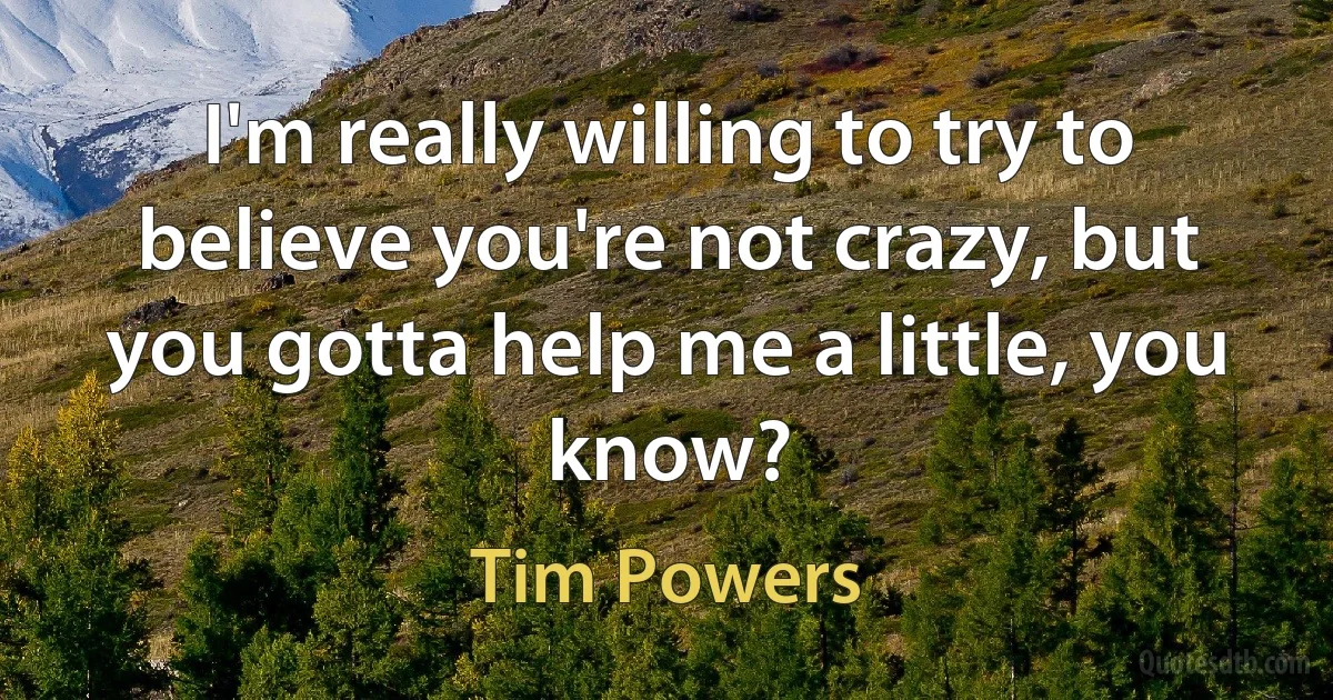 I'm really willing to try to believe you're not crazy, but you gotta help me a little, you know? (Tim Powers)