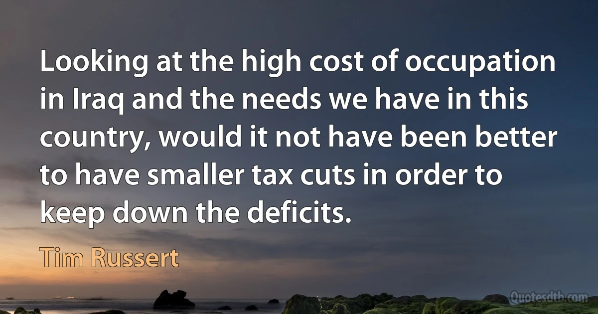 Looking at the high cost of occupation in Iraq and the needs we have in this country, would it not have been better to have smaller tax cuts in order to keep down the deficits. (Tim Russert)