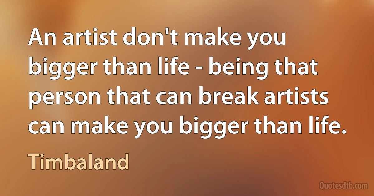 An artist don't make you bigger than life - being that person that can break artists can make you bigger than life. (Timbaland)