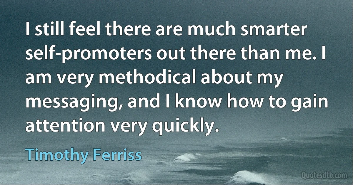 I still feel there are much smarter self-promoters out there than me. I am very methodical about my messaging, and I know how to gain attention very quickly. (Timothy Ferriss)