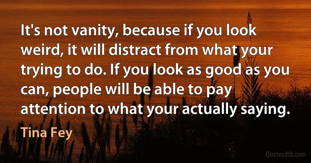 It's not vanity, because if you look weird, it will distract from what your trying to do. If you look as good as you can, people will be able to pay attention to what your actually saying. (Tina Fey)