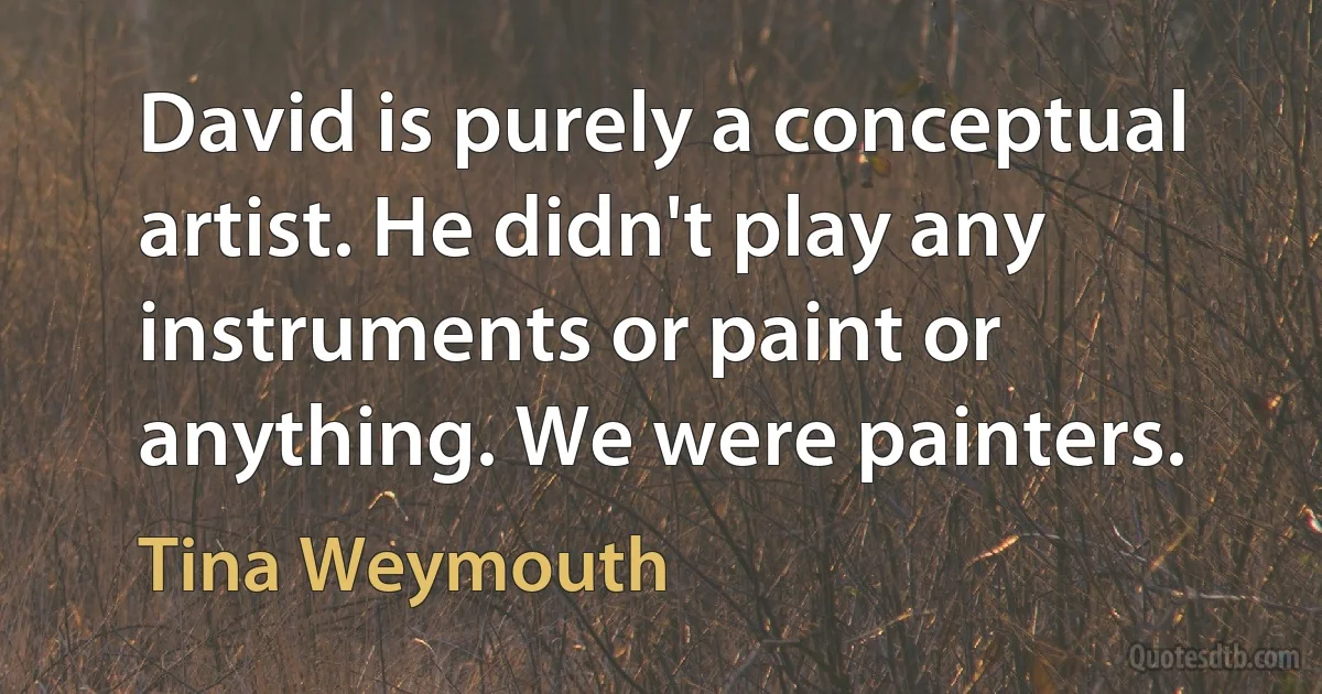 David is purely a conceptual artist. He didn't play any instruments or paint or anything. We were painters. (Tina Weymouth)