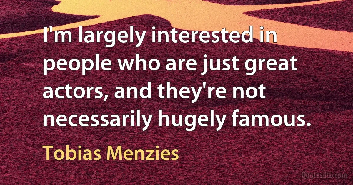 I'm largely interested in people who are just great actors, and they're not necessarily hugely famous. (Tobias Menzies)