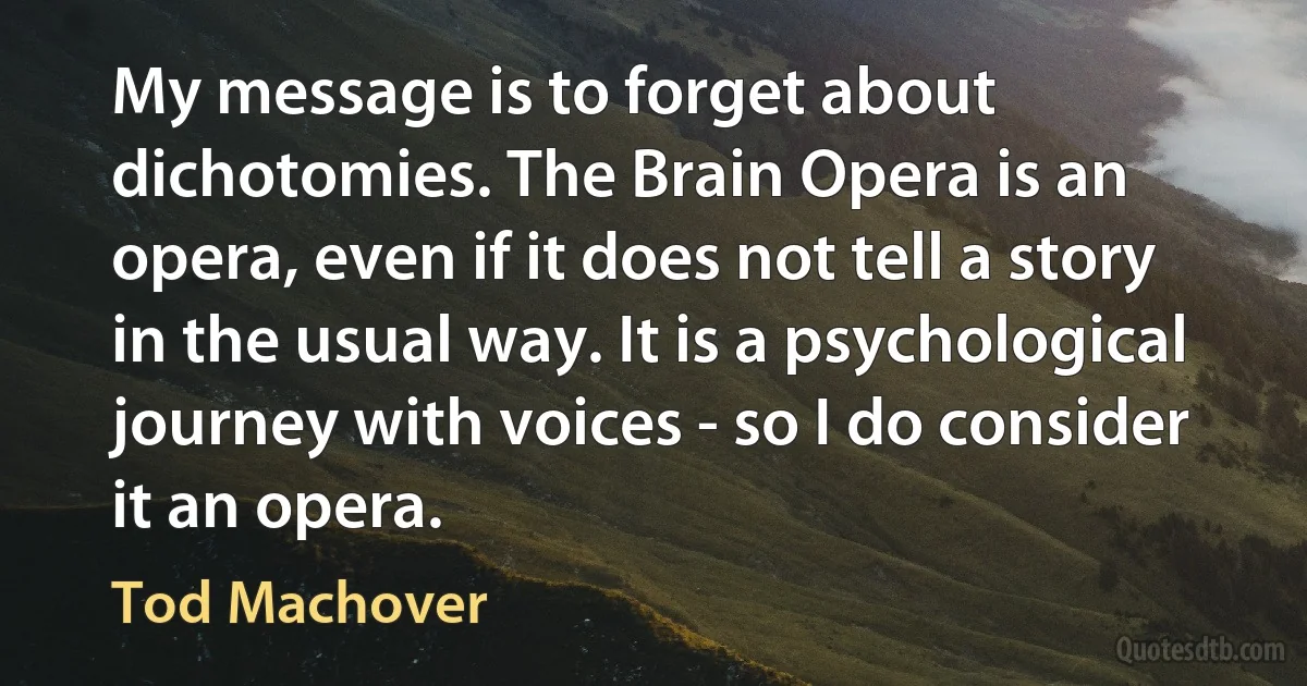 My message is to forget about dichotomies. The Brain Opera is an opera, even if it does not tell a story in the usual way. It is a psychological journey with voices - so I do consider it an opera. (Tod Machover)