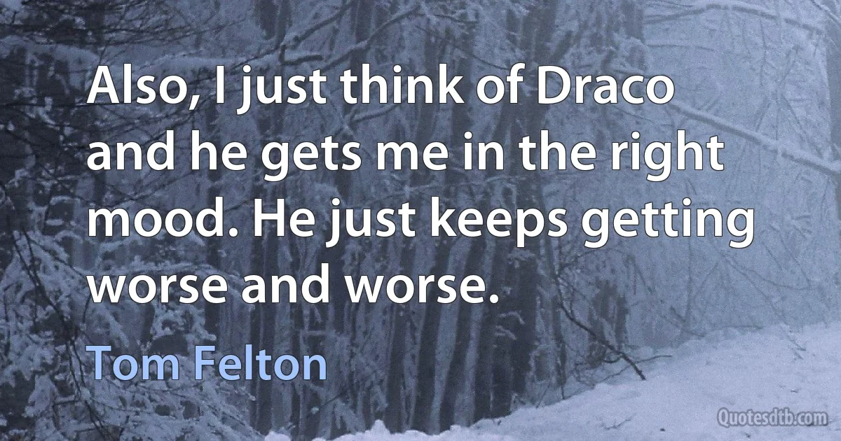 Also, I just think of Draco and he gets me in the right mood. He just keeps getting worse and worse. (Tom Felton)