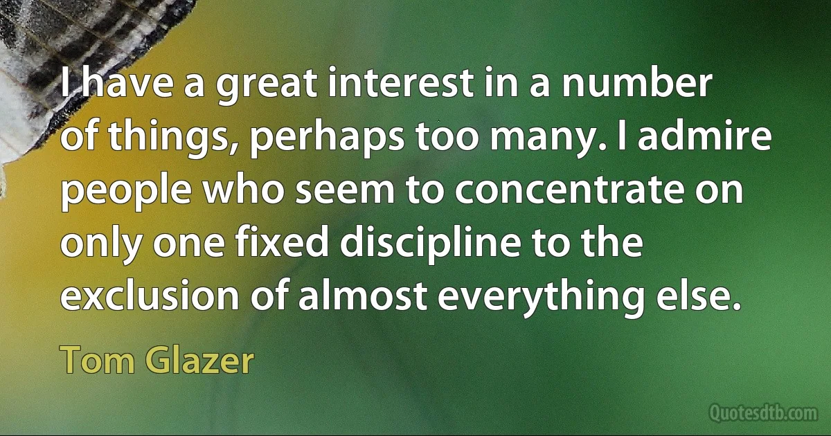 I have a great interest in a number of things, perhaps too many. I admire people who seem to concentrate on only one fixed discipline to the exclusion of almost everything else. (Tom Glazer)