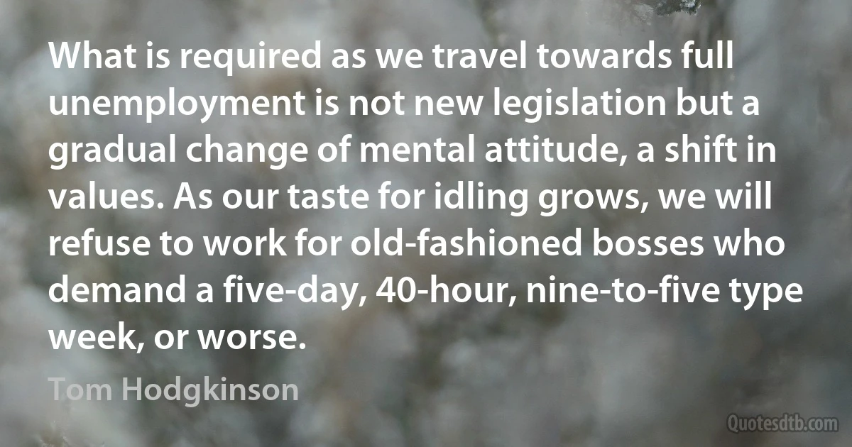 What is required as we travel towards full unemployment is not new legislation but a gradual change of mental attitude, a shift in values. As our taste for idling grows, we will refuse to work for old-fashioned bosses who demand a five-day, 40-hour, nine-to-five type week, or worse. (Tom Hodgkinson)