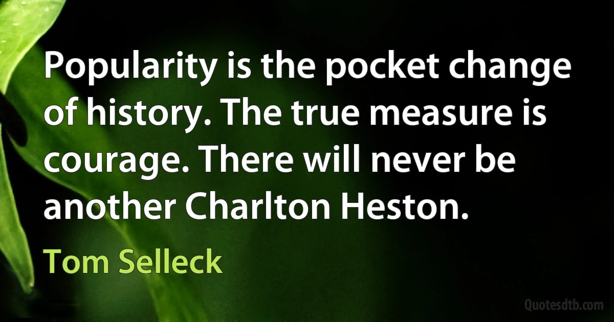 Popularity is the pocket change of history. The true measure is courage. There will never be another Charlton Heston. (Tom Selleck)