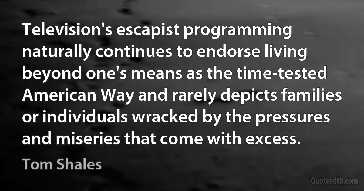 Television's escapist programming naturally continues to endorse living beyond one's means as the time-tested American Way and rarely depicts families or individuals wracked by the pressures and miseries that come with excess. (Tom Shales)