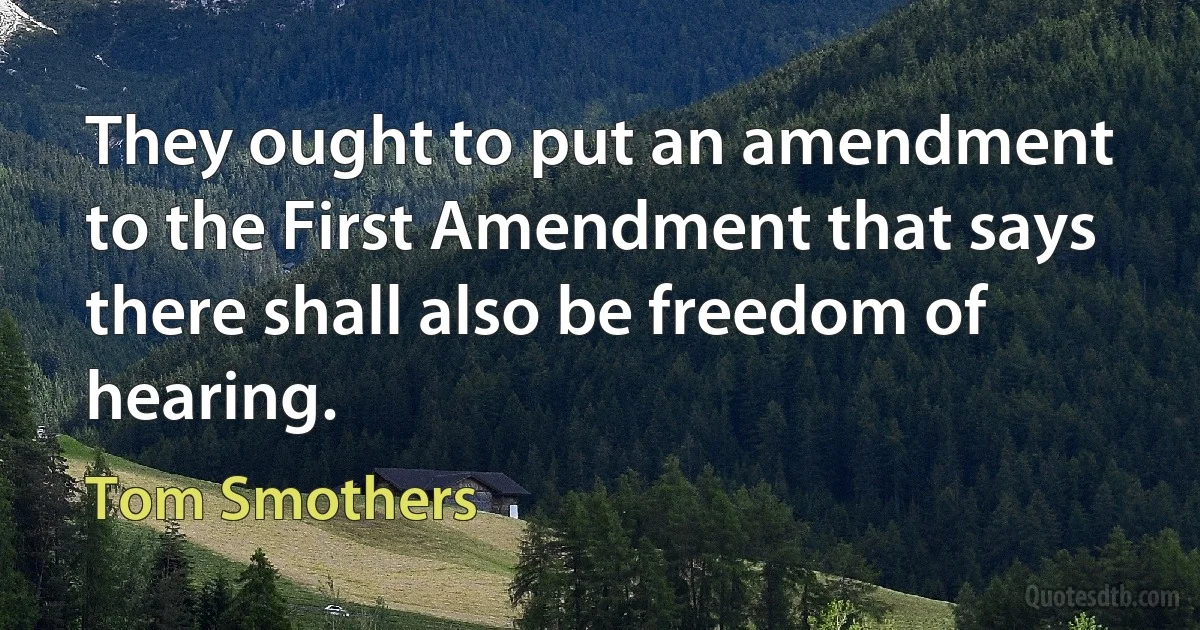 They ought to put an amendment to the First Amendment that says there shall also be freedom of hearing. (Tom Smothers)