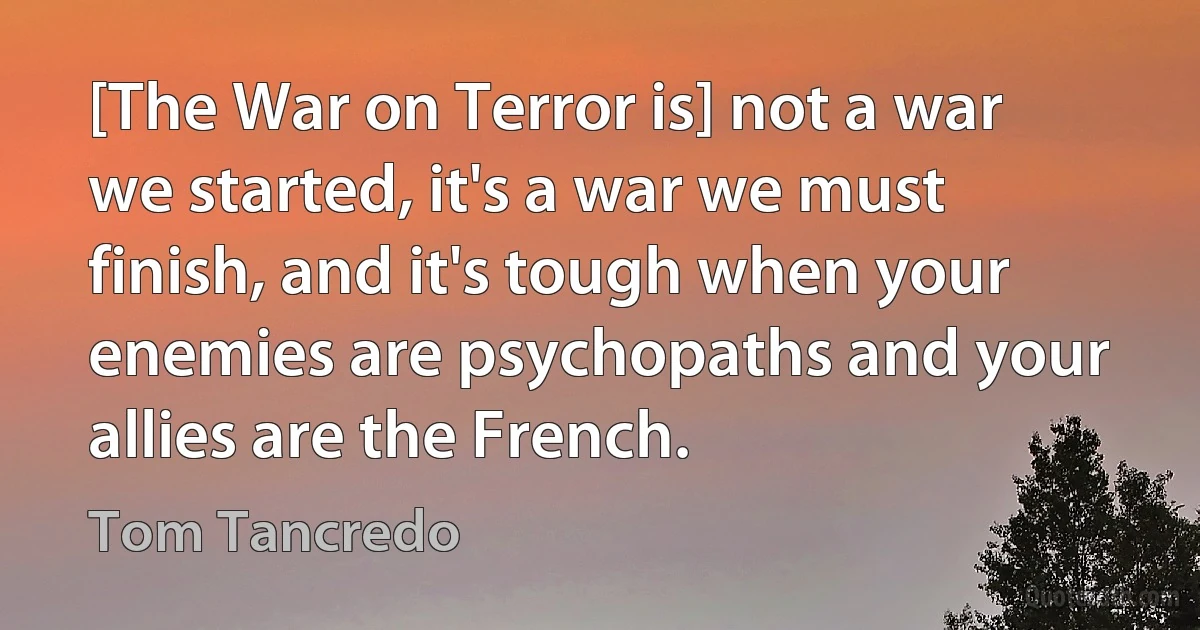 [The War on Terror is] not a war we started, it's a war we must finish, and it's tough when your enemies are psychopaths and your allies are the French. (Tom Tancredo)