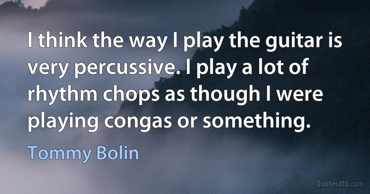 I think the way I play the guitar is very percussive. I play a lot of rhythm chops as though I were playing congas or something. (Tommy Bolin)