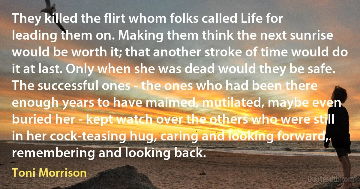 They killed the flirt whom folks called Life for leading them on. Making them think the next sunrise would be worth it; that another stroke of time would do it at last. Only when she was dead would they be safe. The successful ones - the ones who had been there enough years to have maimed, mutilated, maybe even buried her - kept watch over the others who were still in her cock-teasing hug, caring and looking forward, remembering and looking back. (Toni Morrison)