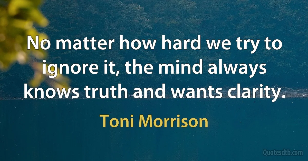 No matter how hard we try to ignore it, the mind always knows truth and wants clarity. (Toni Morrison)