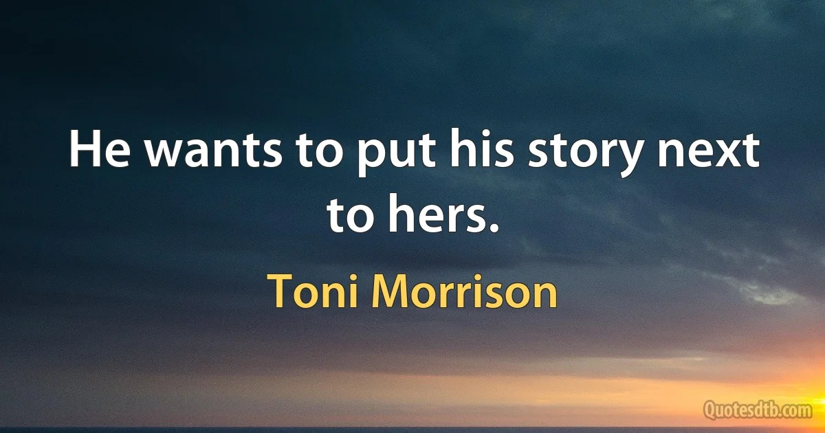 He wants to put his story next to hers. (Toni Morrison)