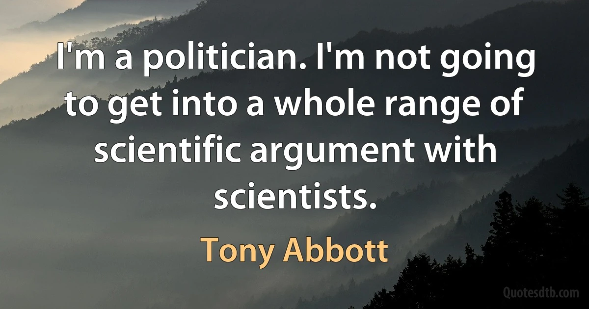 I'm a politician. I'm not going to get into a whole range of scientific argument with scientists. (Tony Abbott)